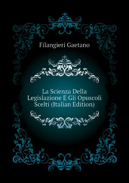 Обложка книги La Scienza Della Legislazione E Gli Opuscoli Scelti (Italian Edition), Filangieri Gaetano