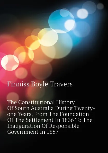 Обложка книги The Constitutional History Of South Australia During Twenty-one Years, From The Foundation Of The Settlement In 1836 To The Inauguration Of Responsible Government In 1857, Finniss Boyle Travers