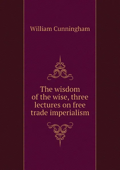 Обложка книги The wisdom of the wise, three lectures on free trade imperialism, W. Cunningham