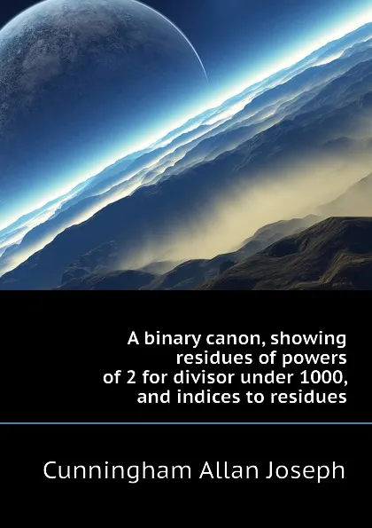 Обложка книги A binary canon, showing residues of powers of 2 for divisor under 1000, and indices to residues, Cunningham Allan Joseph