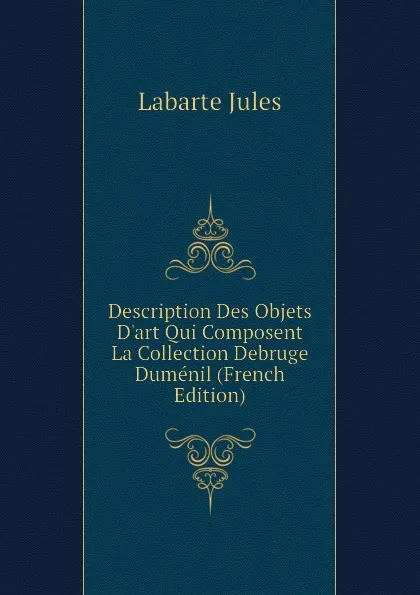 Обложка книги Description Des Objets D.art Qui Composent La Collection Debruge Dumenil (French Edition), Labarte Jules