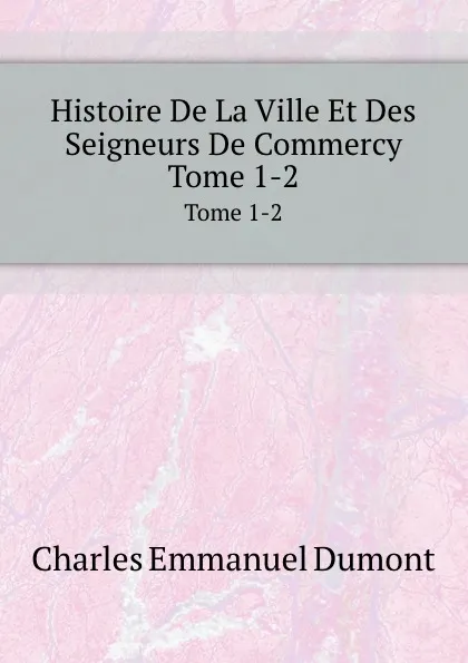 Обложка книги Histoire De La Ville Et Des Seigneurs De Commercy. Tome 1-2, C.E. Dumont