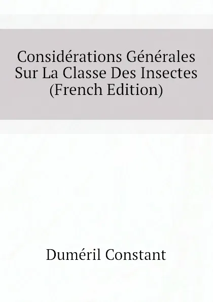 Обложка книги Considerations Generales Sur La Classe Des Insectes (French Edition), Duméril Constant