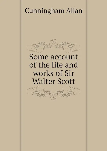 Обложка книги Some account of the life and works of Sir Walter Scott, Cunningham Allan