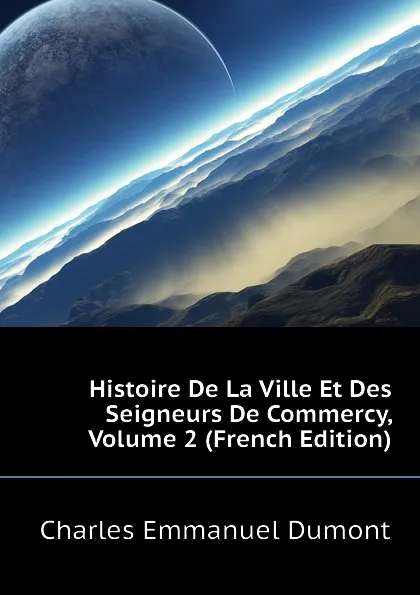 Обложка книги Histoire De La Ville Et Des Seigneurs De Commercy, Volume 2 (French Edition), Charles Emmanuel Dumont