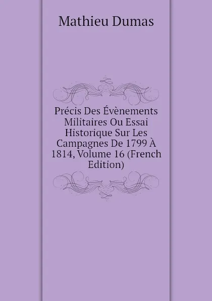 Обложка книги Precis Des Evenements Militaires Ou Essai Historique Sur Les Campagnes De 1799 A 1814, Volume 16 (French Edition), Mathieu Dumas