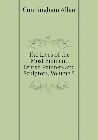 Обложка книги The Lives of the Most Eminent British Painters and Sculptors, Volume 5, Cunningham Allan