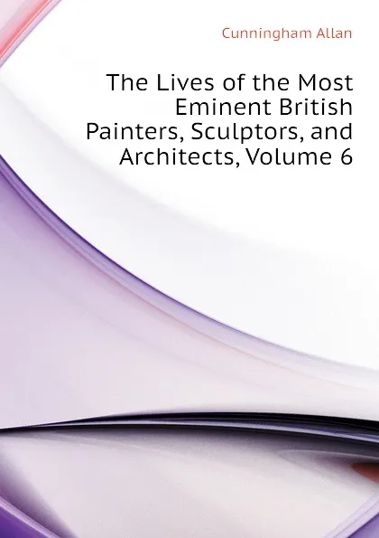 Обложка книги The Lives of the Most Eminent British Painters, Sculptors, and Architects, Volume 6, Cunningham Allan