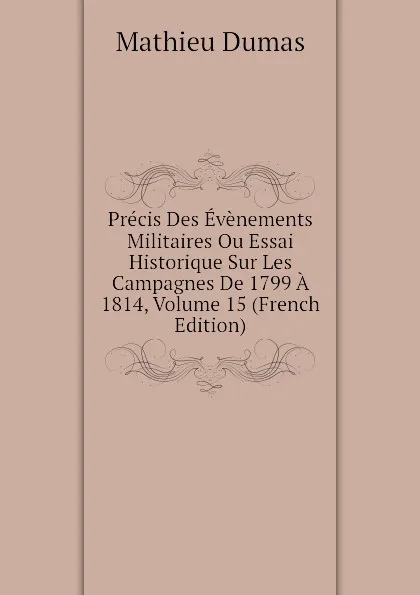 Обложка книги Precis Des Evenements Militaires Ou Essai Historique Sur Les Campagnes De 1799 A 1814, Volume 15 (French Edition), Mathieu Dumas