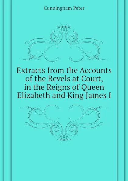 Обложка книги Extracts from the Accounts of the Revels at Court, in the Reigns of Queen Elizabeth and King James I, Cunningham Peter