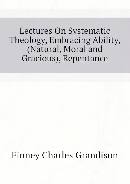 Обложка книги Lectures On Systematic Theology, Embracing Ability, (Natural, Moral and Gracious), Repentance, Finney Charles Grandison