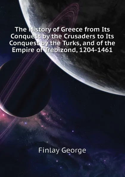 Обложка книги The History of Greece from Its Conquest by the Crusaders to Its Conquest by the Turks, and of the Empire of Trebizond, 1204-1461, Finlay George