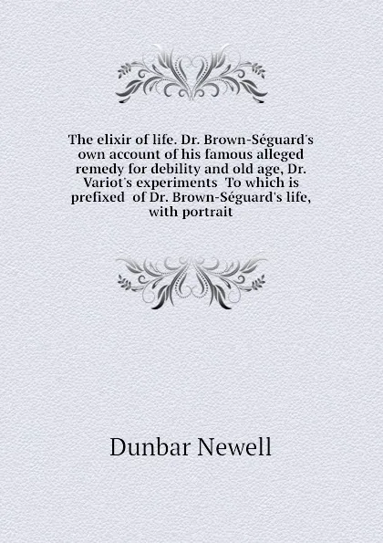 Обложка книги The elixir of life. Dr. Brown-Seguard.s own account of his famous alleged remedy for debility and old age, Dr. Variot.s experiments  To which is prefixed  of Dr. Brown-Seguard.s life, with portrait, Dunbar Newell