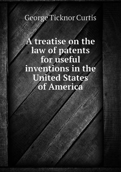 Обложка книги A treatise on the law of patents for useful inventions in the United States of America, Curtis George Ticknor