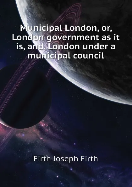 Обложка книги Municipal London, or, London government as it is, and, London under a municipal council, Firth Joseph Firth