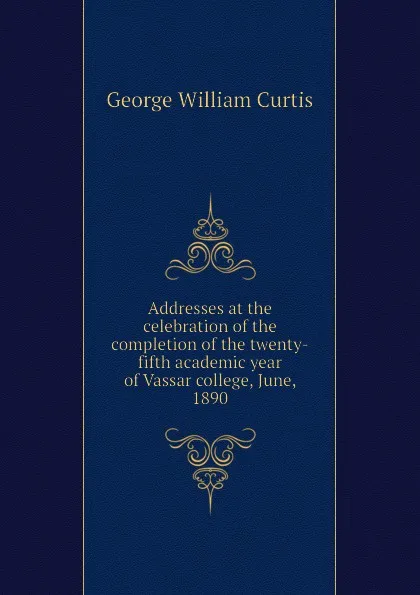 Обложка книги Addresses at the celebration of the completion of the twenty-fifth academic year of Vassar college, June, 1890, George William Curtis