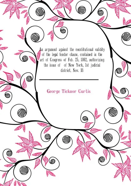 Обложка книги An argument against the constitutional validity of the legal tender clause, contained in the act of Congress of Feb. 25, 1862, authorizing the issue of  of New York, 1st judicial district, Nov. 18, Curtis George Ticknor