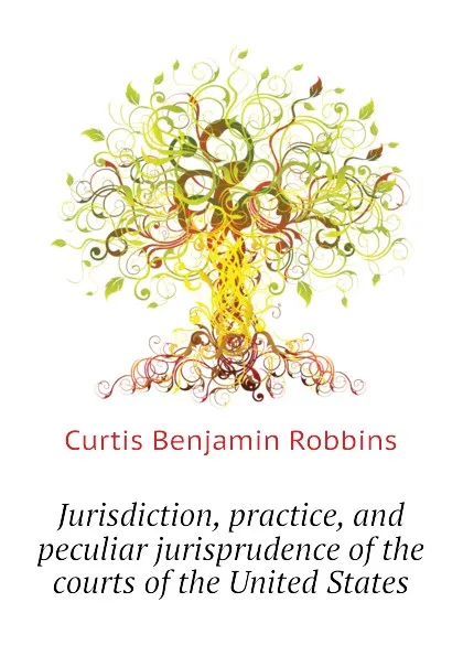 Обложка книги Jurisdiction, practice, and peculiar jurisprudence of the courts of the United States, Curtis Benjamin Robbins