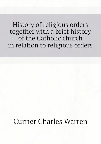 Обложка книги History of religious orders  together with a brief history of the Catholic church in relation to religious orders, Currier Charles Warren