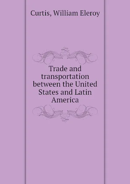 Обложка книги Trade and transportation between the United States and Latin America, William Eleroy Curtis