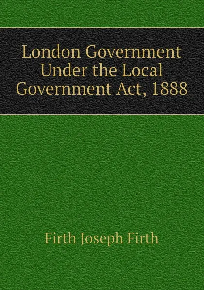 Обложка книги London Government Under the Local Government Act, 1888, Firth Joseph Firth