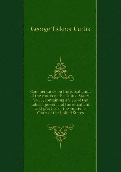 Обложка книги Commentaries on the jurisdiction of the courts of the United States. Vol. 1, containing a view of the judicial power, and the jurisdictin and practice of the Supreme Court of the United States, Curtis George Ticknor