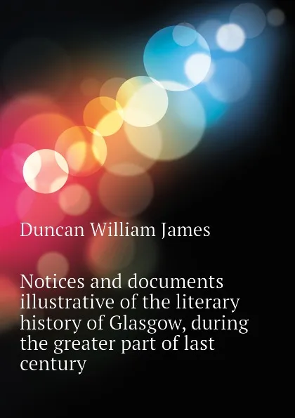 Обложка книги Notices and documents illustrative of the literary history of Glasgow, during the greater part of last century, Duncan William James