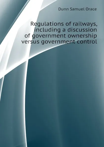 Обложка книги Regulations of railways, including a discussion of government ownership versus government control, Dunn Samuel Orace