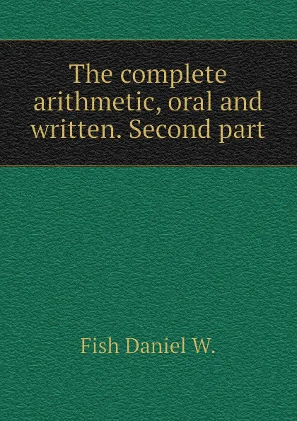 Обложка книги The complete arithmetic, oral and written. Second part, Fish Daniel W.