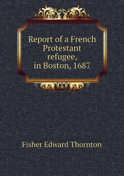 Обложка книги Report of a French Protestant refugee, in Boston, 1687, Fisher Edward Thornton