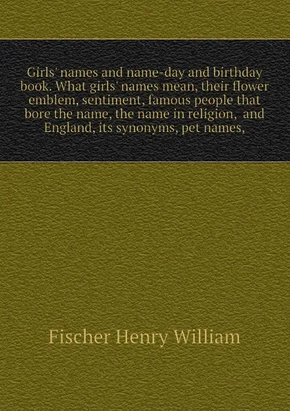 Обложка книги Girls. names and name-day and birthday book. What girls. names mean, their flower emblem, sentiment, famous people that bore the name, the name in religion,  and England, its synonyms, pet names,, Fischer Henry William