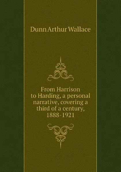 Обложка книги From Harrison to Harding, a personal narrative, covering a third of a century, 1888-1921, Dunn Arthur Wallace