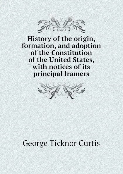 Обложка книги History of the origin, formation, and adoption of the Constitution of the United States, with notices of its principal framers, Curtis George Ticknor