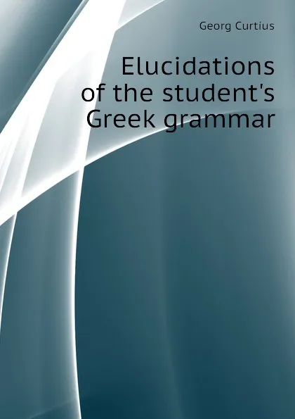 Обложка книги Elucidations of the student.s Greek grammar, Georg Curtius