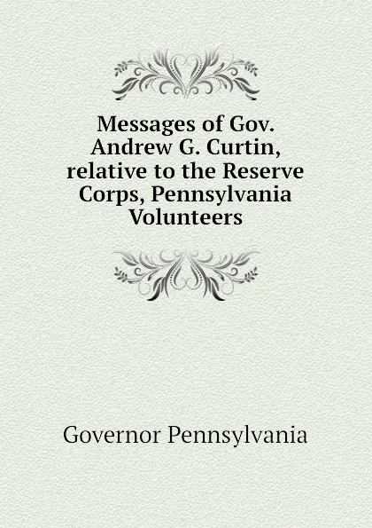 Обложка книги Messages of Gov. Andrew G. Curtin, relative to the Reserve Corps, Pennsylvania Volunteers, Governor Pennsylvania