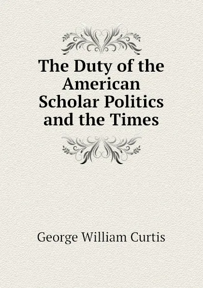 Обложка книги The Duty of the American Scholar Politics and the Times, George William Curtis