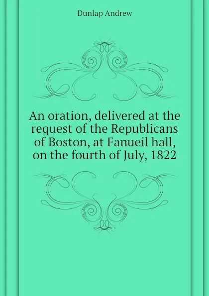 Обложка книги An oration, delivered at the request of the Republicans of Boston, at Fanueil hall, on the fourth of July, 1822, Dunlap Andrew