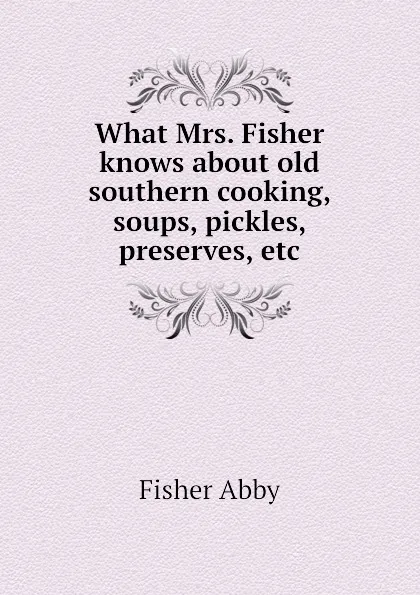 Обложка книги What Mrs. Fisher knows about old southern cooking, soups, pickles, preserves, etc, Fisher Abby