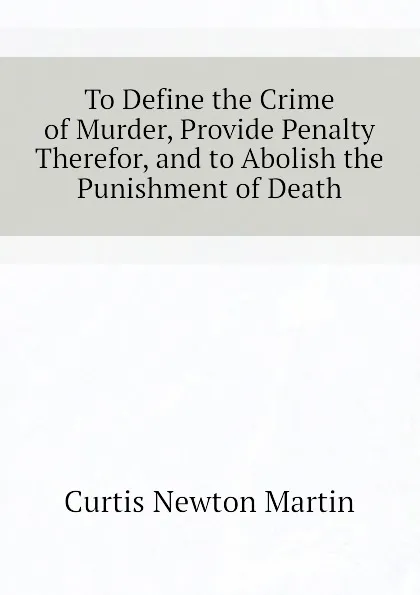 Обложка книги To Define the Crime of Murder, Provide Penalty Therefor, and to Abolish the Punishment of Death, Curtis Newton Martin