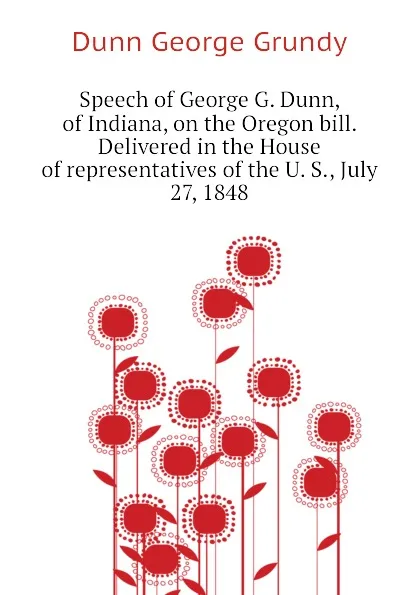 Обложка книги Speech of George G. Dunn, of Indiana, on the Oregon bill. Delivered in the House of representatives of the U. S., July 27, 1848, Dunn George Grundy