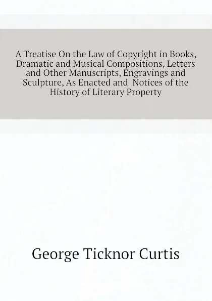 Обложка книги A Treatise On the Law of Copyright in Books, Dramatic and Musical Compositions, Letters and Other Manuscripts, Engravings and Sculpture, As Enacted and  Notices of the History of Literary Property, Curtis George Ticknor