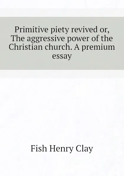 Обложка книги Primitive piety revived or, The aggressive power of the Christian church. A premium essay, Fish Henry Clay