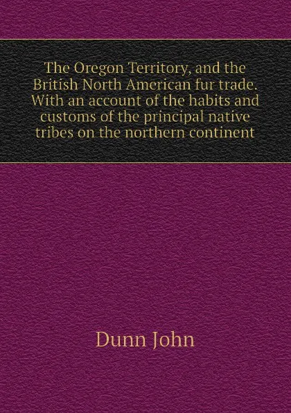 Обложка книги The Oregon Territory, and the British North American fur trade. With an account of the habits and customs of the principal native tribes on the northern continent, Dunn John