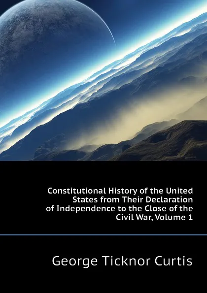 Обложка книги Constitutional History of the United States from Their Declaration of Independence to the Close of the Civil War, Volume 1, Curtis George Ticknor