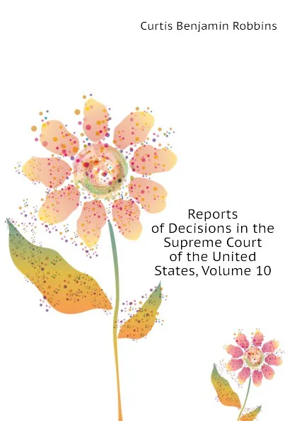 Обложка книги Reports of Decisions in the Supreme Court of the United States, Volume 10, Curtis Benjamin Robbins