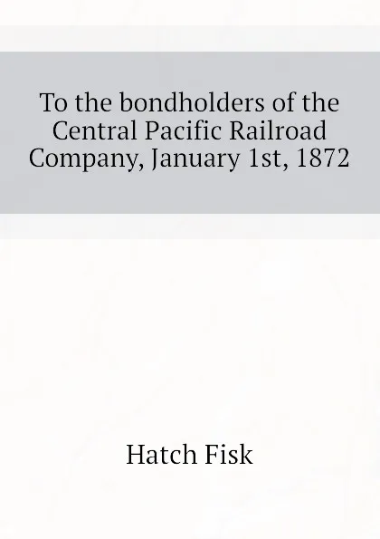 Обложка книги To the bondholders of the Central Pacific Railroad Company, January 1st, 1872, Hatch Fisk