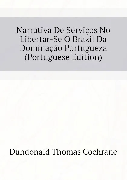 Обложка книги Narrativa De Servicos No Libertar-Se O Brazil Da Dominacao Portugueza (Portuguese Edition), Dundonald Thomas Cochrane