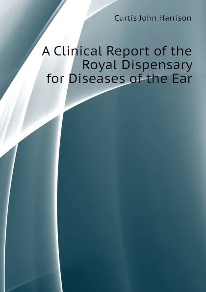 Обложка книги A Clinical Report of the Royal Dispensary for Diseases of the Ear, Curtis John Harrison