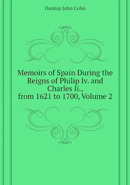 Обложка книги Memoirs of Spain During the Reigns of Philip Iv. and Charles Ii., from 1621 to 1700, Volume 2, Dunlop John Colin