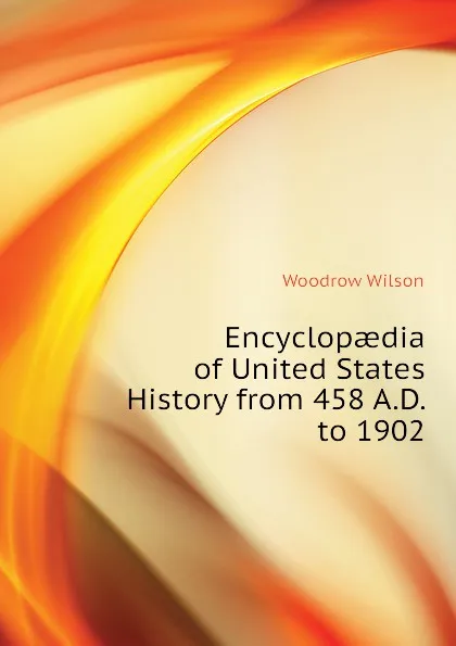 Обложка книги Encyclopaedia of United States History from 458 A.D. to 1902, Woodrow Wilson